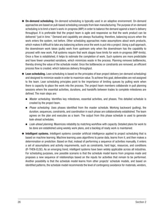 26 Section 2
u
u On-demand scheduling. On-demand scheduling is typically used in an adaptive environment. On-demand
approaches are based on pull-based scheduling concepts from lean manufacturing.The purpose of on-demand
scheduling is to limit a team’s work-in-progress (WIP) in order to balance the demand against a team’s delivery
throughput. It is preferable that the project team is agile and responsive so that the work product can be
delivered “just in time.” Demand and capability are always fluctuating; therefore, balancing occurs when the
work enters the system, not before. Other scheduling approaches make assumptions about work products,
which makes it difficult to take any balancing actions once the work is put into a project. Using a pull approach,
the downstream work takes (pulls) work from upstream only when the downstream has the capability to
proceed with new work. Pull systems require that work stages have limits for work-in-progress (WIP-limits).
Once a flow is established, it helps to estimate the completion of work. Such systems are more predictable
and have fewer unwanted variations, which minimizes waste in the process. Planning removes bottlenecks,
thereby driving the value of the schedule model. Once the bottlenecks or constraints are removed, an efficient
process flow is created, which balances delivery throughput.
u
u Lean scheduling. Lean scheduling is based on the principles of lean project delivery (on-demand scheduling)
and designed to minimize waste in order to maximize value.To achieve this goal, deliverables are not assigned
to the team. Lean scheduling principles point to the importance of limiting queues by pulling work when
there is capacity to place the work into the process. The project team members collaborate in pull planning
sessions where the essential activities, durations, and handoffs between trades to complete milestones are
defined. The main steps are:
n
n Master scheduling. Identifies key milestones, essential activities, and phases. This detailed schedule is
created by the project team.
n
n Phase scheduling. Uses phases identified from the master schedule. Working backward (pulling), the
duration, sequences, constraints, and coordination in each phase are collaboratively established. The team
agrees on the plan and executes as a team. The output from this phase schedule is used to generate
look-ahead schedules.
n
n Look-ahead planning. Maximizes reliability by matching workflow with capacity. Detailed plans for work to
be done are established using weekly work plans, and a backlog of ready work is maintained.
u
u Intelligent systems. Intelligent systems consider artificial intelligence applied to project scheduling that is
based on machine learning. Machine learning uses algorithms to parse data, learns from it, and then makes a
determination or prediction. Based on that, instead of performing a sequence of activities manually, it enters
a set of assumptions and activity requirements, such as constraints, hard logic, resources, and conditions
(IF-THEN-ELSE). As an emerging trend, intelligent systems have been widely applicable across all industries.
For scheduling purposes, one possible scenario is that the schedule model learns from progress made and
proposes a new sequence of relationships based on the inputs for activities that remain to be performed.
Another possibility is that the schedule model learns from other projects’ schedule models, and based on
identified patterns, the schedule model recommends the level of contingency avoidance for materials, vendors,
 