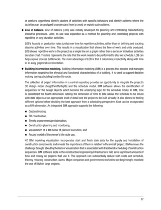 27
or workers. Algorithms identify clusters of activities with specific behaviors and identify patterns where the
activities can be analyzed to understand how to avoid or exploit such patterns.
u
u Line of balance. Line of balance (LOB) was initially developed for planning and controlling manufacturing
industrial processes. Later, its use was expanded as a method for planning and controlling projects with
repetitive or long-duration activities.
LOB’s focus is on production rates (units) over time for repetitive activities, rather than on defining and tracking
discrete activities over time. This results in a visualization that shows the flow of work and units produced.
LOB shows repetitive work in the project as a single line on a graph rather than a series of individual activities
on a bar chart. This line represents the rate that the work needs to be performed to stay on schedule. LOB can
help expose process bottlenecks. The main advantage of LOB is that it calculates productivity along with time
in an easy graphical representation.
u
u Building information modeling. Building information modeling (BIM) is a process that creates and manages
information regarding the physical and functional characteristics of a building. It is used to support decision
making during a building’s entire life cycle.
The collection of project information in a central repository provides an opportunity to integrate the project’s
3D design model (height/width/depth) and the schedule model. BIM software allows the identification of
sequences for the design objects which become the underlying logic for the schedule model. In BIM, time
is considered the fourth dimension. Adding the dimension of time to BIM allows the schedule to be linked
with data objects at an appropriate level of detail and the project to be built virtually. It also allows for testing
different options before deciding the best approach from a scheduling perspective. Cost can be incorporated
as a fifth dimension. An integrated BIM approach supports the following:
n
n Cost estimating,
n
n 3D coordination,
n
n Timely procurement/prefabrication,
n
n Construction planning and monitoring,
n
n Visualization of a 4D model of planned execution, and
n
n Record model of the owner’s life cycle use.
4D BIM modeling visualization incorporates start and finish date data for the supply and installation of
construction components and reveals the importance of them in relation to the overall project. BIM removes the
challenge brought about by the lack of visualization that is associated with traditional scheduling of construction
sequences. BIM software tools in the construction/engineering/infrastructure field save significant amounts of
time and money on projects that use it. This approach can substantially reduce both costs and schedule,
thereby reducing construction claims. Major companies and governments worldwide are beginning to mandate
the use of BIM on large projects.
 
