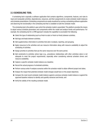 28 Section 2
2.3 SCHEDULING TOOL
A scheduling tool is typically a software application that contains algorithms, components, features, and rules to
input and manipulate activities, dependencies, resources, and their assignments to create schedule model instances
and schedule presentations.Scheduling components are easily visualized by running a scheduling software application
and observing the functionality in the scheduling tool that is available to build the schedule model.
The scheduling tool is the platform upon which the schedule model is assembled.This platform provides the means
to adjust various schedule parameters and components within the model and analyze trends and performance. For
example, the scheduling tool for a CPM approach includes the capability to accomplish the following:
u
u Select the type of relationship (such as finish-to-start or finish-to-finish) between activities;
u
u Add lags and leads between activities;
u
u Add supplementary information to activities that aids in analysis, reporting, and grouping;
u
u Apply resources to the activities and use resource information along with resource availability to adjust the
scheduling of activities;
u
u Assign priorities to activities that use the same resources over the same period;
u
u Add constraints to activities where logic (e.g., precedence relationships with other activities) alone is not
adequate to meet the project requirements, especially when considering external schedule drivers and
resource availability;
u
u Capture a specific schedule model instance as a baseline;
u
u Record the actual progress of scheduled activities;
u
u Perform various what-if-analysis scenarios within the schedule model to obtain different project end dates;
u
u Analyze the impact that potential schedule model changes would have on the project objectives;
u
u Compare the most recent schedule model instance against a previous schedule model instance or against the
approved baseline instance to identify and quantify variances and trends; and
u
u Verify the validity of the resulting schedule model.
 