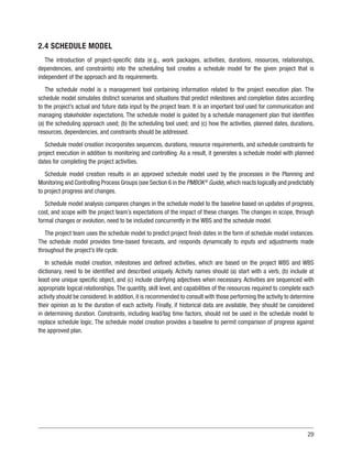 29
2.4 SCHEDULE MODEL
The introduction of project-specific data (e.g., work packages, activities, durations, resources, relationships,
dependencies, and constraints) into the scheduling tool creates a schedule model for the given project that is
independent of the approach and its requirements.
The schedule model is a management tool containing information related to the project execution plan. The
schedule model simulates distinct scenarios and situations that predict milestones and completion dates according
to the project’s actual and future data input by the project team. It is an important tool used for communication and
managing stakeholder expectations. The schedule model is guided by a schedule management plan that identifies
(a) the scheduling approach used; (b) the scheduling tool used; and (c) how the activities, planned dates, durations,
resources, dependencies, and constraints should be addressed.
Schedule model creation incorporates sequences, durations, resource requirements, and schedule constraints for
project execution in addition to monitoring and controlling. As a result, it generates a schedule model with planned
dates for completing the project activities.
Schedule model creation results in an approved schedule model used by the processes in the Planning and
Monitoring and Controlling Process Groups (see Section 6 in the PMBOK®
Guide),which reacts logically and predictably
to project progress and changes.
Schedule model analysis compares changes in the schedule model to the baseline based on updates of progress,
cost, and scope with the project team’s expectations of the impact of these changes. The changes in scope, through
formal changes or evolution, need to be included concurrently in the WBS and the schedule model.
The project team uses the schedule model to predict project finish dates in the form of schedule model instances.
The schedule model provides time-based forecasts, and responds dynamically to inputs and adjustments made
throughout the project’s life cycle.
In schedule model creation, milestones and defined activities, which are based on the project WBS and WBS
dictionary, need to be identified and described uniquely. Activity names should (a) start with a verb, (b) include at
least one unique specific object, and (c) include clarifying adjectives when necessary. Activities are sequenced with
appropriate logical relationships. The quantity, skill level, and capabilities of the resources required to complete each
activity should be considered. In addition, it is recommended to consult with those performing the activity to determine
their opinion as to the duration of each activity. Finally, if historical data are available, they should be considered
in determining duration. Constraints, including lead/lag time factors, should not be used in the schedule model to
replace schedule logic. The schedule model creation provides a baseline to permit comparison of progress against
the approved plan.
 