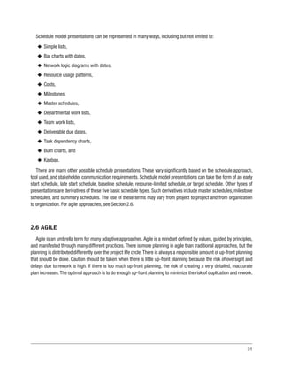 31
Schedule model presentations can be represented in many ways, including but not limited to:
u
u Simple lists,
u
u Bar charts with dates,
u
u Network logic diagrams with dates,
u
u Resource usage patterns,
u
u Costs,
u
u Milestones,
u
u Master schedules,
u
u Departmental work lists,
u
u Team work lists,
u
u Deliverable due dates,
u
u Task dependency charts,
u
u Burn charts, and
u
u Kanban.
There are many other possible schedule presentations. These vary significantly based on the schedule approach,
tool used, and stakeholder communication requirements. Schedule model presentations can take the form of an early
start schedule, late start schedule, baseline schedule, resource-limited schedule, or target schedule. Other types of
presentations are derivatives of these five basic schedule types. Such derivatives include master schedules, milestone
schedules, and summary schedules. The use of these terms may vary from project to project and from organization
to organization. For agile approaches, see Section 2.6.
2.6 AGILE
Agile is an umbrella term for many adaptive approaches.Agile is a mindset defined by values, guided by principles,
and manifested through many different practices.There is more planning in agile than traditional approaches, but the
planning is distributed differently over the project life cycle.There is always a responsible amount of up-front planning
that should be done. Caution should be taken when there is little up-front planning because the risk of oversight and
delays due to rework is high. If there is too much up-front planning, the risk of creating a very detailed, inaccurate
plan increases.The optimal approach is to do enough up-front planning to minimize the risk of duplication and rework.
 