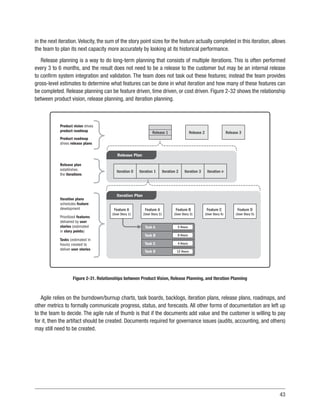 43
in the next iteration.Velocity, the sum of the story point sizes for the feature actually completed in this iteration, allows
the team to plan its next capacity more accurately by looking at its historical performance.
Release planning is a way to do long-term planning that consists of multiple iterations. This is often performed
every 3 to 6 months, and the result does not need to be a release to the customer but may be an internal release
to confirm system integration and validation. The team does not task out these features; instead the team provides
gross-level estimates to determine what features can be done in what iteration and how many of these features can
be completed. Release planning can be feature driven, time driven, or cost driven. Figure 2-32 shows the relationship
between product vision, release planning, and iteration planning.
Release 3
Release 2
Release 1
Release Plan
Iteration Plan
Iteration 0 Iteration 1 Iteration 2 Iteration 3 Iteration n
Feature D
(User Story 5)
Feature C
(User Story 4)
Feature B
(User Story 3)
Feature A
(User Story 2)
Feature A
(User Story 1)
5 Hours
8 Hours
4 Hours
12 Hours
Task A
Task B
Task C
Task D
Product vision drives
product roadmap
Product roadmap
drives release plans
Release plan
establishes
the iterations
Iteration plans
schedules feature
development
Tasks (estimated in
hours) created to
deliver user stories
Prioritized features
delivered by user
stories (estimated
in story points)
Figure 2-31. Relationships between Product Vision, Release Planning, and Iteration Planning
Agile relies on the burndown/burnup charts, task boards, backlogs, iteration plans, release plans, roadmaps, and
other metrics to formally communicate progress, status, and forecasts. All other forms of documentation are left up
to the team to decide. The agile rule of thumb is that if the documents add value and the customer is willing to pay
for it, then the artifact should be created. Documents required for governance issues (audits, accounting, and others)
may still need to be created.
 