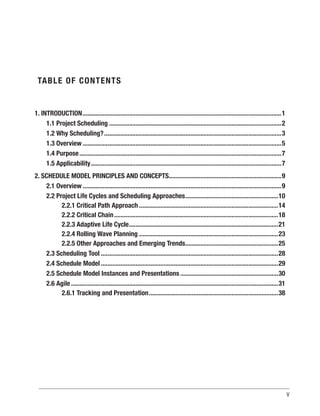 V
TABLE OF CONTENTS
1. INTRODUCTION.........................................................................................................................1
1.1 Project Scheduling.........................................................................................................2
1.2 Why Scheduling?............................................................................................................3
1.3 Overview.........................................................................................................................5
1.4 Purpose...........................................................................................................................7
1.5 Applicability....................................................................................................................7
2. SCHEDULE MODEL PRINCIPLES AND CONCEPTS.....................................................................9
2.1 Overview.........................................................................................................................9
2.2 Project Life Cycles and Scheduling Approaches.........................................................10
2.2.1 Critical Path Approach.....................................................................................14
2.2.2 Critical Chain....................................................................................................18
2.2.3 Adaptive Life Cycle...........................................................................................21
2.2.4 Rolling Wave Planning.....................................................................................23
2.2.5 Other Approaches and Emerging Trends.........................................................25
2.3 Scheduling Tool............................................................................................................28
2.4 Schedule Model............................................................................................................29
2.5 Schedule Model Instances and Presentations............................................................30
2.6 Agile..............................................................................................................................31
2.6.1 Tracking and Presentation...............................................................................38
 