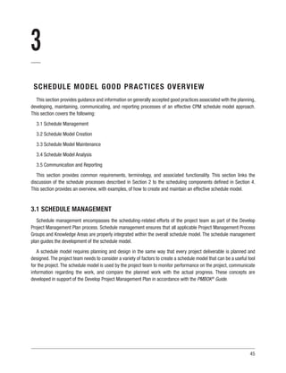 45
3
SCHEDULE MODEL GOOD PRACTICES OVERVIEW
This section provides guidance and information on generally accepted good practices associated with the planning,
developing, maintaining, communicating, and reporting processes of an effective CPM schedule model approach.
This section covers the following:
3.1 Schedule Management
3.2 Schedule Model Creation
3.3 Schedule Model Maintenance
3.4 Schedule Model Analysis
3.5 Communication and Reporting
This section provides common requirements, terminology, and associated functionality. This section links the
discussion of the schedule processes described in Section 2 to the scheduling components defined in Section 4.
This section provides an overview, with examples, of how to create and maintain an effective schedule model.
3.1 SCHEDULE MANAGEMENT
Schedule management encompasses the scheduling-related efforts of the project team as part of the Develop
Project Management Plan process. Schedule management ensures that all applicable Project Management Process
Groups and Knowledge Areas are properly integrated within the overall schedule model. The schedule management
plan guides the development of the schedule model.
A schedule model requires planning and design in the same way that every project deliverable is planned and
designed.The project team needs to consider a variety of factors to create a schedule model that can be a useful tool
for the project. The schedule model is used by the project team to monitor performance on the project, communicate
information regarding the work, and compare the planned work with the actual progress. These concepts are
developed in support of the Develop Project Management Plan in accordance with the PMBOK®
Guide.
 