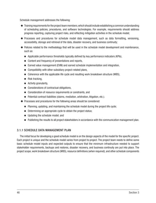 46 Section 3
Schedule management addresses the following:
u
u Trainingrequirementsfortheprojectteammembers,whichshouldincludeestablishingacommonunderstanding
of scheduling policies, procedures, and software technologies. For example, requirements should address
progress reporting, capturing project risks, and reflecting mitigation activities in the schedule model;
u
u Processes and procedures for schedule model data management, such as data formatting, versioning,
accessibility, storage and retrieval of the data, disaster recovery, and business continuity;
u
u Policies related to the methodology that will be used in the schedule model development and maintenance,
such as:
n
n Applicable performance thresholds typically defined by key performance indicators (KPIs),
n
n Content and frequency of presentations and reports,
n
n Earned value management (EVM) and earned schedule implementation and integration,
n
n Compatibility with other subsidiary project-related plans,
n
n Coherence with the applicable life cycle and resulting work breakdown structure (WBS),
n
n Risk tracking,
n
n Activity granularity,
n
n Considerations of contractual obligations,
n
n Consideration of resource requirements or constraints, and
n
n Potential contract liabilities (claims, mediation, arbitration, litigation, etc.).
u
u Processes and procedures for the following areas should be considered:
n
n Planning, updating, and maintaining the schedule model during the project life cycle;
n
n Determining an appropriate cycle to obtain the project status;
n
n Updating the schedule model; and
n
n Publishing the results to all project stakeholders in accordance with the communication management plan.
3.1.1 SCHEDULE DATA MANAGEMENT PLAN
The initial focus for developing a good schedule model is on the design aspects of the model for the specific project.
Each project is unique and the schedule model varies from project to project. The project team needs to define some
basic schedule model inputs and expected outputs to ensure that the minimum infrastructure needed to support
stakeholder requirements, backups and restores, disaster recovery, and business continuity are put into place. The
project scope,work breakdown structure (WBS),resource definitions (when required),and other schedule components
 