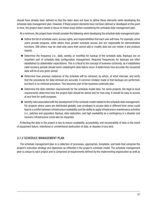 47
should have already been defined so that the team does not have to define these elements while developing the
schedule data management plan. However, if these project elements have not been defined or developed at this point
in time, the project team needs to focus on these areas before considering the schedule data management plan.
At a minimum,the project team should consider the following when developing the schedule data management plan:
u
u Define the list of schedule users, access rights, and responsibilities that each user will have. For example, some
users provide progress, while others have greater schedule access and are responsible for administrative
functions. Still others may be read-only users that cannot add or modify data but can review it and produce
reports.
u
u Determine the frequency (i.e., daily, weekly, or monthly) for backup of the schedule data. Backups are an
important part of schedule data configuration management. Required frequencies for backups are often
established by stakeholder expectations. This is critical to the concept of business continuity, as it establishes
valid recovery periods should some catastrophic data failure occur. It determines how accurate the recovered
data will be at any given period.
u
u Determine how previous instances of the schedule will be retrieved, by whom, at what intervals, and verify
that the procedures for data retrieval are accurate. A common mistake made is that backups are performed,
but there is no retrieval procedure. This becomes part of the business continuity plan.
u
u Determine the data retention requirements for the schedule model data. For some projects, the legal or local
requirements determine how the project data should be stored and for how long. It should be easy to access
at any time for audit purposes.
u
u Identify risks associated with the development of the schedule model related to the schedule data management.
For projects where users are distributed globally, user privileges to access data in different time zones could
lead to a conflict between infrastructure availability and the ability to apply infrastructure maintenance activities
(i.e., patches and upgrades). Backup, data replication, and high availability as a contingency in a disaster and
recovery infrastructure could also be impacted.
Protecting the data in the project is key to ensure availability, accessibility, and recoverability of data in the event
of equipment failure, intentional or unintentional destruction of data, or disaster of any kind.
3.1.2 SCHEDULE MANAGEMENT PLAN
The schedule management plan is a collection of processes, approaches, templates, and tools that comprise the
project’s execution strategy and objectives as reflected in the project’s schedule model. The schedule management
plan is unique to each project and is comprised of requirements defined by the implementing organization as well as
 