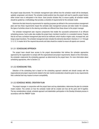 48 Section 3
the project scope documents. The schedule management plan defines how the schedule model will be developed,
updated, progressed, and shared. The schedule model predicts how the project will react to specific project factors
either known now or anticipated in the future. Good practice dictates that, to ensure quality, all schedule models
should be guided by a methodology that provides a checklist of requirements for the schedule model.
Determine the data hierarchy requirements for reporting purposes (as defined in the communications management
plan) and how these requirements impact the schedule data management process and data model. For example,
the types of activities shown to the steering committee are different than those shown to the project manager.
The schedule management plan requires components that enable the successful achievement of an efficient
scheduling process. Such a plan also enables the project team members to perform in a consistent manner. Projects
that do not have a schedule management plan tend to be inefficient, which results in higher costs, increased risk, and
longer project durations.The schedule management plan includes the elements described in Sections 3.1.2.1 through
3.1.2.12. A master list of the required documents and data should be created to ensure all aspects are covered.
3.1.2.1 SCHEDULING APPROACH
The project team should have access to the project documentation that defines the schedule approaches
approved by the organization to comply with the organizational and project requirements. Based on this information,
the scheduler implements the scheduling approach as determined by the project team. For more information about
scheduling approaches, refer to Section 2.2.
3.1.2.2 SCHEDULING TOOL
Selection of the scheduling tool is based on the scheduling approach selected and should comply with the
organizational and project requirements related to the tool. Careful consideration should be given to any requirements
that a selected tool may impose to ensure compatibility.
3.1.2.3 SCHEDULE MODEL CREATION PLAN
The project manager, in conjunction with the project team and key stakeholders, determines the plan for schedule
model creation. This centers on how the schedule model will be created and how all the parts will fit together.
The key considerations include: schedule approach and stakeholder participation in the Develop Schedule process in
accordance with the PMBOK®
Guide.
 