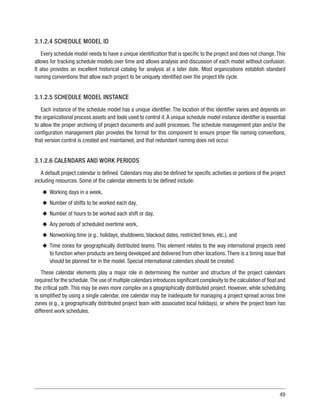 49
3.1.2.4 SCHEDULE MODEL ID
Every schedule model needs to have a unique identification that is specific to the project and does not change.This
allows for tracking schedule models over time and allows analysis and discussion of each model without confusion.
It also provides an excellent historical catalog for analysis at a later date. Most organizations establish standard
naming conventions that allow each project to be uniquely identified over the project life cycle.
3.1.2.5 SCHEDULE MODEL INSTANCE
Each instance of the schedule model has a unique identifier. The location of this identifier varies and depends on
the organizational process assets and tools used to control it.A unique schedule model instance identifier is essential
to allow the proper archiving of project documents and audit processes. The schedule management plan and/or the
configuration management plan provides the format for this component to ensure proper file naming conventions,
that version control is created and maintained, and that redundant naming does not occur.
3.1.2.6 CALENDARS AND WORK PERIODS
A default project calendar is defined. Calendars may also be defined for specific activities or portions of the project
including resources. Some of the calendar elements to be defined include:
u
u Working days in a week,
u
u Number of shifts to be worked each day,
u
u Number of hours to be worked each shift or day,
u
u Any periods of scheduled overtime work,
u
u Nonworking time (e.g., holidays, shutdowns, blackout dates, restricted times, etc.), and
u
u Time zones for geographically distributed teams. This element relates to the way international projects need
to function when products are being developed and delivered from other locations.There is a timing issue that
should be planned for in the model. Special international calendars should be created.
These calendar elements play a major role in determining the number and structure of the project calendars
required for the schedule.The use of multiple calendars introduces significant complexity to the calculation of float and
the critical path. This may be even more complex on a geographically distributed project. However, while scheduling
is simplified by using a single calendar, one calendar may be inadequate for managing a project spread across time
zones (e.g., a geographically distributed project team with associated local holidays), or where the project team has
different work schedules.
 
