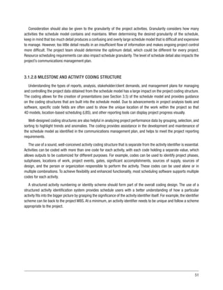 51
Consideration should also be given to the granularity of the project activities. Granularity considers how many
activities the schedule model contains and maintains. When determining the desired granularity of the schedule,
keep in mind that too much detail produces a confusing and overly large schedule model that is difficult and expensive
to manage. However, too little detail results in an insufficient flow of information and makes ongoing project control
more difficult. The project team should determine the optimum detail, which could be different for every project.
Resource scheduling requirements can also impact schedule granularity.The level of schedule detail also impacts the
project’s communications management plan.
3.1.2.8 MILESTONE AND ACTIVITY CODING STRUCTURE
Understanding the types of reports, analysis, stakeholder/client demands, and management plans for managing
and controlling the project data obtained from the schedule model has a large impact on the project coding structure.
The coding allows for the creation of presentations (see Section 3.5) of the schedule model and provides guidance
on the coding structures that are built into the schedule model. Due to advancements in project analysis tools and
software, specific code fields are often used to show the unique location of the work within the project so that
4D models, location-based scheduling (LBS), and other reporting tools can display project progress visually.
Well-designed coding structures are also helpful in analyzing project performance data by grouping, selection, and
sorting to highlight trends and anomalies. The coding provides assistance in the development and maintenance of
the schedule model as identified in the communications management plan, and helps to meet the project reporting
requirements.
The use of a sound, well-conceived activity coding structure that is separate from the activity identifier is essential.
Activities can be coded with more than one code for each activity, with each code holding a separate value, which
allows outputs to be customized for different purposes. For example, codes can be used to identify project phases,
subphases, locations of work, project events, gates, significant accomplishments, sources of supply, sources of
design, and the person or organization responsible to perform the activity. These codes can be used alone or in
multiple combinations. To achieve flexibility and enhanced functionality, most scheduling software supports multiple
codes for each activity.
A structured activity numbering or identity scheme should form part of the overall coding design. The use of a
structured activity identification system provides schedule users with a better understanding of how a particular
activity fits into the bigger picture by grasping the significance of the activity identifier itself. For example, the identifier
scheme can tie back to the project WBS. At a minimum, an activity identifier needs to be unique and follow a scheme
appropriate to the project.
 