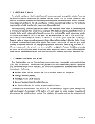 52 Section 3
3.1.2.9 RESOURCE PLANNING
The schedule model should include the identification of resources necessary to accomplish the activities.Resources
can be of any type (e.g., human resources, machines, materials, location, etc.). The schedule management plan
identifies the elements required for resource planning and management. Items to consider are resource availability,
resource calendars, and resource skill sets. Understanding the critical resources for a project and how their availability
may impact the schedule allows for better management of the overall project.
Resource availability, human resource skill levels, and the dates and number of work periods (in calendar units) that
a given resource is available have a major impact on projects. While loading specific resources into the model, it is
critical to identify specific needs over time to include ramp-ups at the beginning of the project, peak demand periods,
and reasonable ramp-downs at the end of the project. Any one of these factors can have an impact on the project.
These factors also help to identify and understand the critical issues and mitigate negative impacts to the overall project.
Resource-loadingcurvesandreportsallowmanagementtolookattheresultingprojectionstodeterminewhethertheplan
is achievable or whether the end date should be adjusted. These resource curves and the data generated by the model
also help to understand the impacts that the project may experience from external influences (e.g., hurricanes, etc.).
Although resource loading of the schedule model is not required,it is a good practice.Resources should be considered by
the project team when determining activity durations and activity sequencing. A resource-loaded and leveled schedule
clearly indicates the interdependencies and impacts that the availability of resources has on project duration and cost.
3.1.2.10 KEY PERFORMANCE INDICATORS
To let the stakeholders know how the project is performing, many projects incorporate key performance indicators
(KPIs). These enable the project team to measure progress and monitor performance toward predefined project goals
(e.g., performance ratings, schedule health, EVM, and earned schedule). Performance issues and schedule health can
include tracking the following:
u
u Number of activity starts and finishes vs. the expected number of activities in a given period,
u
u Backlog of activities in progress,
u
u Percentage growth in activity durations,
u
u Number of added activities or deleted activities, and
u
u Any other type of indicator that explains and depicts project performance.
EVM can combine measurements of scope, schedule, and cost within a single integrated system, which provides
cost-based indicators. The application of EVM analysis in the early stages of a project increases the validity and
effectiveness of the schedule and cost baseline. Once established, this baseline underpins the understanding of
 