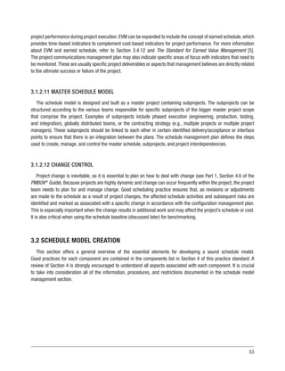 53
project performance during project execution. EVM can be expanded to include the concept of earned schedule, which
provides time-based indicators to complement cost-based indicators for project performance. For more information
about EVM and earned schedule, refer to Section 3.4.12 and The Standard for Earned Value Management [5].
The project communications management plan may also indicate specific areas of focus with indicators that need to
be monitored.These are usually specific project deliverables or aspects that management believes are directly related
to the ultimate success or failure of the project.
3.1.2.11 MASTER SCHEDULE MODEL
The schedule model is designed and built as a master project containing subprojects. The subprojects can be
structured according to the various teams responsible for specific subprojects of the bigger master project scope
that comprise the project. Examples of subprojects include phased execution (engineering, production, testing,
and integration), globally distributed teams, or the contracting strategy (e.g., multiple projects or multiple project
managers). These subprojects should be linked to each other in certain identified delivery/acceptance or interface
points to ensure that there is an integration between the plans. The schedule management plan defines the steps
used to create, manage, and control the master schedule, subprojects, and project interdependencies.
3.1.2.12 CHANGE CONTROL
Project change is inevitable, so it is essential to plan on how to deal with change (see Part 1, Section 4.6 of the
PMBOK®
Guide). Because projects are highly dynamic and change can occur frequently within the project, the project
team needs to plan for and manage change. Good scheduling practice ensures that, as revisions or adjustments
are made to the schedule as a result of project changes, the affected schedule activities and subsequent risks are
identified and marked as associated with a specific change in accordance with the configuration management plan.
This is especially important when the change results in additional work and may affect the project’s schedule or cost.
It is also critical when using the schedule baseline (discussed later) for benchmarking.
3.2 SCHEDULE MODEL CREATION
This section offers a general overview of the essential elements for developing a sound schedule model.
Good practices for each component are contained in the components list in Section 4 of this practice standard. A
review of Section 4 is strongly encouraged to understand all aspects associated with each component. It is crucial
to take into consideration all of the information, procedures, and restrictions documented in the schedule model
management section.
 