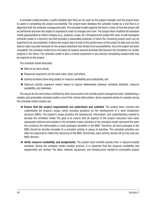 54 Section 3
A schedule model provides a useful detailed plan that can be used by the project manager and the project team
to assist in completing the project successfully. The project team develops the schedule model as a tool that is in
alignment with the schedule management plan.The schedule model captures the team’s vision of how the project will
be performed and how the project is expected to react to changes over time. The project team modifies the schedule
model appropriately to reflect changes (e.g., progress, scope, etc.) throughout the project life cycle. A well-developed
schedule model is a dynamic tool that provides a reasonable prediction of when the remaining project work can be
expected to be accomplished. It allows the project team to look at the performance of the project to date and use that
data to make accurate forecasts for the project evolutions that remain to be accomplished. Once the project has been
completed, the schedule model forms the basis for lessons learned activities that become the foundation for similar
projects in the future. The schedule model is also a critical component in any forensic scheduling analysis that may
be required on the project.
The schedule model describes:
u
u Work to be done (what),
u
u Resources required to do the work (who, what, and when),
u
u Activity durations (how long) based on resource availability and productivity, and
u
u Optimum activity sequence (when) based on logical relationships between schedule activities, resource
availability, and calendars.
The way to do the work (how) is defined by other documents in the overall project management plan. Establishing a
realistic and achievable schedule model is one of the critical initial actions. Some important points to consider during
the schedule model creation are:
u
u Ensure that the project requirements are understood and satisfied. The project team reviews and
understands the project’s scope, which provides guidance for the development of a work breakdown
structure (WBS). The project’s scope provides the background, information, and understanding needed to
develop the schedule model The goal is to ensure that all aspects of the project execution have been
adequately defined and included in the schedule model. Activities in the schedule model represent the work
that produces the deliverables or work packages identified in the WBS. Therefore, all work packages in the
WBS should be directly traceable to a schedule activity or group of activities. The schedule activities can
often be organized to reflect the hierarchy of the WBS. Conversely, each activity should roll up into only one
WBS element.
u
u Verify resource availability and assignments. The project team benefits greatly from a resource-loaded
schedule. During the schedule model creation process, it is important that the resource availability and
assignments are verified. The labor, material, equipment, and infrastructure needed to accomplish project
 