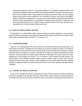 55
activities can be planned in advance, and anticipated problems can be mitigated. A feasible schedule model
assumes that sufficient resources are available to accomplish the activities as scheduled.This becomes much
easier when the schedule model is resource loaded, since resource requirement curves, burn rate, and other
resource-focused reports are then available. For more information on resources, see Section 9 of the PMBOK®
Guide on Project Resource Management. In the same way that activity codes are used to classify and organize
activities, resource codes (attributes) can be assigned to classify resources according to organization, skill
level or type, reporting structure, etc. In addition, resource identifiers (resource IDs) may be structured into a
meaningful scheme, similar to activity identifiers (activity IDs).
3.2.1 DEVELOP SCHEDULE MODEL BASELINE
The development of a good schedule model is achieved through the consistent application of sound practices.
Experience gained over time helps to select appropriate responses to the design requirements for the schedule model.
The key steps are explained below in Sections 3.2.1.1 through 3.2.1.9.
3.2.1.1 DEFINE MILESTONES
Once there is an understanding of the overall structure for the project data discussed previously, begin to lay
out the project’s milestones. A milestone has zero duration, has no resources assigned, is used as a benchmark to
measure progress, and may also reflect the start and finish points for various project events. Generally, a milestone
represents the start or completion of a portion or deliverable of the project. It may also be associated with external
constraints, such as the delivery of specific required approvals or deliverables. Each project should have a start
milestone and a finish milestone. See Section 3.5 for an example of a start milestone and finish milestone. The
project contains a list of milestones initially developed when the schedule model is created. These may have
originated from the customer, team members, or other stakeholders.As the schedule model is developed, additional
milestones are added as needed. It is an iterative process. (Note that in some cases, activities may be defined before
milestones.)
3.2.1.2 DEFINE THE PROJECT’S ACTIVITIES
Create the list of activities that need to be performed to complete the project based on the WBS and elaborated
by the team responsible for the execution of the work. These activities should represent the expected sequence of
the activities and represent the manner of how the work will occur. An activity is a measurable and discrete element
 