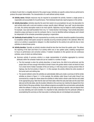 56 Section 3
(or block) of work that is a tangible element of the project scope. Activities are specific actions that are performed to
produce the project deliverables. The characteristics of a well-defined activity include:
u
u Activity owner. Multiple resources may be required to accomplish the activity; however a single person is
responsible and accountable for its performance. That individual should also report progress on the activity.
u
u Activity description. Activities describe the work that needs to be accomplished. As such, the description for
each activity starts with a verb and contains a unique, specific object.Although “pour wall” may be descriptive
of a task, the activity description needs to be more specific. Adjectives may be helpful to clarify ambiguities.
For example,“pour east wall foundation from x to y”or“review Section 3 terminology.”Each activity description
should be unique and leave no room for confusion; that is, it can be identified without ambiguity, and it should
be independent of the schedule presentation grouping or organization.
u
u Continuity of work activity.The work represented by an activity,once started,should be capable of proceeding
to completion without interruption (except for naturally occurring nonwork periods in the calendar). When the
work on an activity is suspended or delayed, it is often beneficial for the activity to be split into two or more
activities at natural break points.
u
u Activity duration. Typically, an activity’s duration should be less than two times the update cycle. This allows
the reporting of the start and finish of an activity within one or two update cycles, enabling management
to focus on performance and corrective actions, if needed. Exceptions to this general rule are continuous
activities, some of which are defined below:
n
n Summary activity. A summary activity is a single representation of activities aggregated by common
attributes within the schedule model and can be created in a number of ways:
m
m The first example is when the activity describes, in broad terms, the effort to be performed, and the
project does not have enough information to break it down into greater detail or does not desire to track
it at a lower level of detail. Examples of this are boring a 2-mile-long tunnel or paving several miles of
highway. See the first activity in Figure 3-1. In this example, the activity reflects the entire duration of
the tunnel work and nothing else.
m
m The second method is when the activities are automatically rolled up to create a summary of all the similar
activities as shown in Figure 3-1. In this example, the activities under Group A and under Group B are
summarized by a single bar shown above the activities to reflect what is shown under that bar and coded
to the appropriate group. Note that the start and finish dates reflect the early start date and the early finish
date and not the late dates; also the duration reflected on the summary bar matches the elapsed time from
start to finish of the group activities.Some software programs accomplish this summarization automatically
within the software. In doing so, the software rolls up the data according to specific rules and depicts them
as a bar extending over some duration. It is important to fully understand how the particular software is
accomplishing this summary so that inaccurate or confusing data are not developed and presented.
 