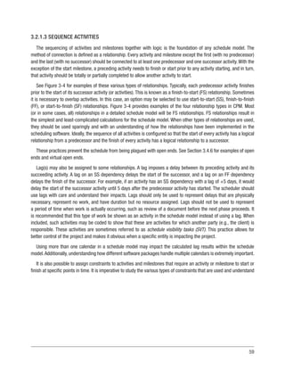 59
3.2.1.3 SEQUENCE ACTIVITIES
The sequencing of activities and milestones together with logic is the foundation of any schedule model. The
method of connection is defined as a relationship. Every activity and milestone except the first (with no predecessor)
and the last (with no successor) should be connected to at least one predecessor and one successor activity.With the
exception of the start milestone, a preceding activity needs to finish or start prior to any activity starting, and in turn,
that activity should be totally or partially completed to allow another activity to start.
See Figure 3-4 for examples of these various types of relationships. Typically, each predecessor activity finishes
prior to the start of its successor activity (or activities). This is known as a finish-to-start (FS) relationship. Sometimes
it is necessary to overlap activities. In this case, an option may be selected to use start-to-start (SS), finish-to-finish
(FF), or start-to-finish (SF) relationships. Figure 3-4 provides examples of the four relationship types in CPM. Most
(or in some cases, all) relationships in a detailed schedule model will be FS relationships. FS relationships result in
the simplest and least-complicated calculations for the schedule model. When other types of relationships are used,
they should be used sparingly and with an understanding of how the relationships have been implemented in the
scheduling software. Ideally, the sequence of all activities is configured so that the start of every activity has a logical
relationship from a predecessor and the finish of every activity has a logical relationship to a successor.
These practices prevent the schedule from being plagued with open ends. See Section 3.4.6 for examples of open
ends and virtual open ends.
Lag(s) may also be assigned to some relationships. A lag imposes a delay between its preceding activity and its
succeeding activity. A lag on an SS dependency delays the start of the successor, and a lag on an FF dependency
delays the finish of the successor. For example, if an activity has an SS dependency with a lag of +5 days, it would
delay the start of the successor activity until 5 days after the predecessor activity has started. The scheduler should
use lags with care and understand their impacts. Lags should only be used to represent delays that are physically
necessary, represent no work, and have duration but no resource assigned. Lags should not be used to represent
a period of time when work is actually occurring, such as review of a document before the next phase proceeds. It
is recommended that this type of work be shown as an activity in the schedule model instead of using a lag. When
included, such activities may be coded to show that these are activities for which another party (e.g., the client) is
responsible. These activities are sometimes referred to as schedule visibility tasks (SVT). This practice allows for
better control of the project and makes it obvious when a specific entity is impacting the project.
Using more than one calendar in a schedule model may impact the calculated lag results within the schedule
model.Additionally, understanding how different software packages handle multiple calendars is extremely important.
It is also possible to assign constraints to activities and milestones that require an activity or milestone to start or
finish at specific points in time. It is imperative to study the various types of constraints that are used and understand
 