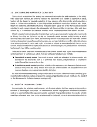 62 Section 3
3.2.1.5 DETERMINE THE DURATION FOR EACH ACTIVITY
The duration is an estimate of the working time necessary to accomplish the work represented by the activity.
In the case of team resources, the number of resources that are expected to be available to accomplish an activity,
together with the standard or expected productivity of those resources, often determine the activity’s duration. A
change to a driving resource allocated to the activity will have an effect on the duration, but this is not a simple,
straight-line relationship. Other factors influencing the duration are the type or skill level of the resources available to
undertake the work, resource calendars, the risk associated with the work, and the intrinsic nature of the work. Some
activities (e.g., a 24-hour stress test) take a set amount of time to complete regardless of the resource allocation.
While it is feasible to estimate a duration for an activity at any time, generally accepted good practice recommends
(a) defining the activity first, (b) tying it logically into the overall schedule sequence, and (c) focusing on activity
resources and duration. At this point in time, the relationship between the activity duration and work in the schedule
is better understood; so resource flows, activity team sizes, etc. can begin to be determined.The relationship between
the activity’s duration and its cost is made explicit in the basis of estimate or assumptions for both the cost and the
schedule. This document should be kept current as schedule durations change during schedule model maintenance.
See Sections 3.3 and 3.4 for more information.
The scheduler should understand the method used by the schedule model in order to plan the activities related to
duration estimation for each schedule activity. There are two types of schedule model methods:
u
u Deterministic schedule models. Deterministic schedule models are networks of activities connected with
dependencies that describe the work to be performed, static duration, and planned date to complete the
project if everything goes according to plan.
u
u Probabilisticschedulemodels.Probabilisticschedulemodelsarenetworkswithallelementsofadeterministic
schedule model, where the activity duration of the tasks are random variables with assigned minimum and
maximum durations and an appropriate probability distribution.
For more information about estimating activity duration, refer to the Practice Standard for Project Estimating [7]. For
more information on the best practices for project risk analysis using probabilistic schedule models, see The Standard
for Risk Management in Portfolios, Programs, and Projects [6].
3.2.1.6 ANALYZE THE SCHEDULE OUTPUT
Once completed, the schedule model contains a set of unique activities that have varying durations and are
connected by defined logical relationships. The schedule model provides the project team with information on what
needs to be accomplished and the sequence required to accomplish the project deliverables. However, the schedule
model does not indicate when these various activities should be performed. In order to acquire that information, the
 