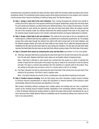 63
scheduling tool is activated to calculate the dates and other values within the schedule model according to the chosen
scheduling method.The scheduling function always requires three distinct processes for time analysis, and it requires
a fourth process when resource smoothing or leveling is being used. The discrete steps are:
u
u Step 1. Assign a start date to the start milestone. Then, moving throughout the network from activity to
activity (from left to right) and in the sequence defined by the logical relationships, assign start and finish dates
for each activity and milestone, as determined by the defined durations.This is called a forward pass.The start
and finish dates for each activity are called the early start and early finish dates. When the analysis reaches
the end of the schedule model, the software determines the earliest possible finish date for the project and
the shortest project duration based on the activity’s estimated durations and logical relationships as defined.
u
u Step 2. Assign a finish date to the end milestone. This could be the same date as the one calculated by the
forward pass or a different date that was applied as a constraint due to contractual requirements, etc.The analysis
process then works back through the network from right to left until it arrives back at the start milestone, and
the software assigns another set of start and finish dates for each activity. This is called the backward pass and
establishes the late start and late finish dates for each activity and milestone. The late start and late finish dates
represent the latest dates that each task can start and finish without causing a delay in the finish date of the project.
u
u Step 3. Calculate float values by comparing the early and late dates (see Section 3.4.2 for more detail):
n
n Total float. Calculate total float by subtracting the early finish date from the late finish date (or the early start
from the late start). Negative total float means dates are not feasible without changing the plan.
Note—Total float is reflected on each activity but is derived from the project as a whole. It indicates the
number of days that the critical path of the project may slip (or needs to be recovered) to meet the desired
end date. The value is a shared value between all of the activities on a specific path for the project. Thus,
any activity on that path may use some or all of it, or recover some or all of it, as needed.
n
n Free float. Calculate free float by subtracting the early finish date of the activity from the early start of the
earliest of its successors. Free float is never a negative value.
Note—Free float indicates the amount of time a predecessor may slip before impacting its successor.
u
u Step 4. Conduct resource leveling. Once the float values have been calculated, conduct resource leveling
to minimize resource overallocations or reduce the fluctuations in resource demand. If this process is done
automatically, determine the processes and algorithms to be used.
Most project scheduling software packages have multiple options and settings that can have a significant
impact on the resulting resource-leveled schedule. Regardless of the scheduling software settings, there is
a trade-off between allowing the leveling solution to extend the project total duration and allowing the use of
more resources than initially allowed. Resource availability may be increased by adding more resources to the
team or by using overtime.
 