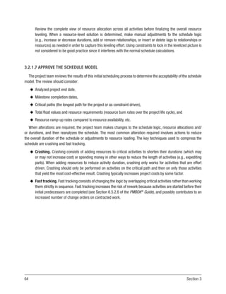 64 Section 3
Review the complete view of resource allocation across all activities before finalizing the overall resource
leveling. When a resource-level solution is determined, make manual adjustments to the schedule logic
(e.g., increase or decrease durations, add or remove relationships, or insert or delete lags to relationships or
resources) as needed in order to capture this leveling effort. Using constraints to lock in the levelized picture is
not considered to be good practice since it interferes with the normal schedule calculations.
3.2.1.7 APPROVE THE SCHEDULE MODEL
The project team reviews the results of this initial scheduling process to determine the acceptability of the schedule
model. The review should consider:
u
u Analyzed project end date,
u
u Milestone completion dates,
u
u Critical paths (the longest path for the project or as constraint driven),
u
u Total float values and resource requirements (resource burn rates over the project life cycle), and
u
u Resource ramp-up rates compared to resource availability, etc.
When alterations are required, the project team makes changes to the schedule logic, resource allocations and/
or durations, and then reanalyzes the schedule. The most common alteration required involves actions to reduce
the overall duration of the schedule or adjustments to resource loading. The key techniques used to compress the
schedule are crashing and fast tracking.
u
u Crashing. Crashing consists of adding resources to critical activities to shorten their durations (which may
or may not increase cost) or spending money in other ways to reduce the length of activities (e.g., expediting
parts). When adding resources to reduce activity duration, crashing only works for activities that are effort
driven. Crashing should only be performed on activities on the critical path and then on only those activities
that yield the most cost-effective result. Crashing typically increases project costs by some factor.
u
u Fast tracking. Fast tracking consists of changing the logic by overlapping critical activities rather than working
them strictly in sequence. Fast tracking increases the risk of rework because activities are started before their
initial predecessors are completed (see Section 6.5.2.6 of the PMBOK®
Guide), and possibly contributes to an
increased number of change orders on contracted work.
 