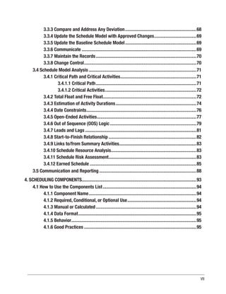 VII
3.3.3 Compare and Address Any Deviation..............................................................68
3.3.4 Update the Schedule Model with Approved Changes.....................................69
3.3.5 Update the Baseline Schedule Model..............................................................69
3.3.6 Communicate...................................................................................................69
3.3.7 Maintain the Records.......................................................................................70
3.3.8 Change Control.................................................................................................70
3.4 Schedule Model Analysis.............................................................................................71
3.4.1 Critical Path and Critical Activities..................................................................71
3.4.1.1 Critical Path.......................................................................................71
3.4.1.2 Critical Activities...............................................................................72
3.4.2 Total Float and Free Float.................................................................................72
3.4.3 Estimation of Activity Durations......................................................................74
3.4.4 Date Constraints...............................................................................................76
3.4.5 Open-Ended Activities......................................................................................77
3.4.6 Out of Sequence (OOS) Logic...........................................................................79
3.4.7 Leads and Lags................................................................................................81
3.4.8 Start-to-Finish Relationship............................................................................82
3.4.9 Links to/from Summary Activities...................................................................83
3.4.10 Schedule Resource Analysis..........................................................................83
3.4.11 Schedule Risk Assessment............................................................................83
3.4.12 Earned Schedule............................................................................................85
3.5 Communication and Reporting....................................................................................88
4. SCHEDULING COMPONENTS...................................................................................................93
4.1 How to Use the Components List.................................................................................94
4.1.1 Component Name.............................................................................................94
4.1.2 Required, Conditional, or Optional Use............................................................94
4.1.3 Manual or Calculated.......................................................................................94
4.1.4 Data Format......................................................................................................95
4.1.5 Behavior............................................................................................................95
4.1.6 Good Practices.................................................................................................95
 
