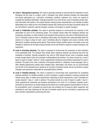 66 Section 3
u
u Level 2—Management summary. This report is generally prepared to communicate the integration of work
throughout the life cycle of a project. Level 2 schedules may reflect interfaces between key deliverables
and project participants (e.g., contractors, consultants, architects, engineers, etc.), which are required to
complete the identified deliverables. Typically presented in bar chart format, Level 2 schedules provide high-
level information that assists in the project decision-making process (reprioritization and criticality of project
deliverables) and is rolled up from more detailed schedule data.Audiences for this type of schedule include, but
are not limited to, customers, general managers, sponsors, and program or project managers.
u
u Level 3—Publication schedule. This report is generally prepared to communicate the execution of the
deliverables for each of the contracting parties. The schedule should reflect the interfaces between key
workgroups, disciplines, or crafts involved in the execution of the project in a bar chart or CPM network format.
Level 3 schedules assist the team in identifying critical paths and activities that could potentially affect the
outcome of a stage or phase of work. Level 3 schedules allow for mitigation and course correction while
allowing for complete reporting period reports. These reports include monthly reports, commodity curves, and
histograms. Audiences for this type of layout include, but are not limited to, program or project managers, and
supervisors.
u
u Level 4—Execution planning. This report is prepared to communicate the production of work evolutions
at the deliverable level. The schedule level should reflect interfaces between key elements that drive the
completion of activities. Typically presented in bar chart or CPM network format, Level 4 schedules usually
provide enough detail to plan and coordinate multidiscipline/craft activities. The period covered by a Level 4
layout or report is usually 1 week to 1 month, supporting the milestones and durations represented in a Level 3
schedule. The basis of the Level 4 schedule is the layouts defined in a database of work packages, lists, or
other detailed diagramming method where detailed steps, deliverables, and actions can be communicated
over the life of the scheduled items. Audiences for this type of schedule include, but are not limited to, project
managers and supervisors responsible for accomplishing the activities.
u
u Level 5—Detailed planning. This report is prepared to communicate task requirements for completing
activities identified in a detailed schedule. A Level 5 schedule is usually considered a working schedule that
reflects hourly, daily, or weekly work requirements. Depending on these requirements, Level 5 schedules are
usually prepared 1 day or 1 week in advance. The period covered by a Level 5 layout is usually 1 day to 1
week, supporting the milestones and durations represented in the Level 3 or 4 schedules. Typically, Level 5
schedules are presented in an activity-listing format without time-scaled graphical representations of work to
be accomplished. Level 5 schedules are used to plan and schedule use of resources (labor, equipment, and
materials) for each task. Audiences for this type of schedule include, but are not limited to, supervisors and
team members responsible for performing the work.
 
