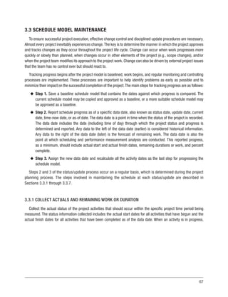 67
3.3 SCHEDULE MODEL MAINTENANCE
To ensure successful project execution, effective change control and disciplined update procedures are necessary.
Almost every project inevitably experiences change.The key is to determine the manner in which the project approves
and tracks changes as they occur throughout the project life cycle. Change can occur when work progresses more
quickly or slowly than planned, when changes occur in other elements of the project (e.g., scope changes), and/or
when the project team modifies its approach to the project work. Change can also be driven by external project issues
that the team has no control over but should react to.
Tracking progress begins after the project model is baselined, work begins, and regular monitoring and controlling
processes are implemented. These processes are important to help identify problems as early as possible and to
minimize their impact on the successful completion of the project.The main steps for tracking progress are as follows:
u
u Step 1. Save a baseline schedule model that contains the dates against which progress is compared. The
current schedule model may be copied and approved as a baseline, or a more suitable schedule model may
be approved as a baseline.
u
u Step 2. Report schedule progress as of a specific data date, also known as status date, update date, current
date, time-now date, or as-of date. The data date is a point in time when the status of the project is recorded.
The data date includes the date (including time of day) through which the project status and progress is
determined and reported. Any data to the left of the data date (earlier) is considered historical information.
Any data to the right of the data date (later) is the forecast of remaining work. The data date is also the
point at which scheduling and performance measurement analysis are conducted. This reported progress,
as a minimum, should include actual start and actual finish dates, remaining durations or work, and percent
complete.
u
u Step 3. Assign the new data date and recalculate all the activity dates as the last step for progressing the
schedule model.
Steps 2 and 3 of the status/update process occur on a regular basis, which is determined during the project
planning process. The steps involved in maintaining the schedule at each status/update are described in
Sections 3.3.1 through 3.3.7.
3.3.1 COLLECT ACTUALS AND REMAINING WORK OR DURATION
Collect the actual status of the project activities that should occur within the specific project time period being
measured. The status information collected includes the actual start dates for all activities that have begun and the
actual finish dates for all activities that have been completed as of the data date. When an activity is in progress,
 