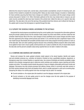 68 Section 3
determine the amount of actual work, earned value, actual duration accomplished, amount of remaining work, and
duration of time needed to complete the remaining effort. Status can also include changes in duration or relationships
for future activities assuming that these future changes are modified in accordance with the project change control
process discussed in Section 3.3.8. Other information gathered at this time may include data on resource use and
costs incurred, provided the data have been tracked at the activity level. Collect the data as of a specific data date
(date/time). This data date is the end of the last day of the predetermined time interval, and it reflects the final day of
the update cycle to ensure that all progress is reported through this date.
3.3.2 UPDATE THE SCHEDULE MODEL ACCORDING TO THE ACTUALS
Incorporate the actual progress accomplished during the current update cycle.Incorporate the information gathered
during the periodic update process into the schedule model, analyze any future work efforts, and then create the new
schedule model forecast. Also at this time, input changes to future workflows due to scope changes and other issues
that were approved by the change control process (see Section 3.3.8.) and that may have a significant impact on the
new model forecast. Reschedule all incomplete activities based on the newly assigned remaining durations or work as
of the data date. Take care when updating progress because many scheduling software programs allow actual dates
to be applied to future work. Ensure quality control practices are in place to identify the entry of actual dates beyond
the data date and the percent-complete values being reported that are not valid in relation to the dates.
3.3.3 COMPARE AND ADDRESS ANY DEVIATION
Review and compare the newly updated schedule model outputs to the stored baseline. Identify and explain
cost and schedule variances (e.g., activities not started or finished on time), quantifiable deviations, departures, or
divergences away from a known baseline or expected value. Use variance thresholds and identify acceptable ranges
defined in the schedule management plan to determine which activities and conditions require reporting and further
analysis and action.This analysis should include discussions of ways to mitigate unfavorable performance trends and
slippages. Discussions may also include processes that address change control. A commonly used date variance is
the finish variance between early finish and baseline finish, which is usually expressed in units such as working days.
Comparing the status of an activity against more than one target may be useful. For example:
u
u Current schedule vs. the original plan (the baseline) to see the slippage compared to the original plan.
u
u Current schedule vs. the last update period to see the changes since the last update for the purpose of
identifying incremental slippages and trends.
 