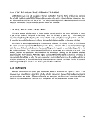 69
3.3.4 UPDATE THE SCHEDULE MODEL WITH APPROVED CHANGES
Update the schedule model with any approved changes resulting from the overall change control process to ensure
the schedule model represents 100% of the current known scope of the project and current project management plan.
For additional detail on this process, see Section 3.3.8. The update and adjustment processes may need a number of
iterations to maintain a schedule model that remains realistic and achievable.
3.3.5 UPDATE THE BASELINE SCHEDULE MODEL
Review the baseline schedule model at regular, periodic intervals. Whenever the project is impacted by major
scope changes, either (a) through the formal change control process or (b) by events (e.g., a major redesign or
natural disaster) that significantly change the project schedule model, it may be necessary to perform a rebaseline.
A rebaseline is needed when the project no longer aligns well with its predefined key performance indicators.
It is essential to adequately explain why the rebaseline effort is needed. This typically includes an explanation of
the project issues and impacts related to the change that is driving a rebaseline effort as documented in the change
control process. A rebaseline effort requires the causes of the project changes to be identified and agreed to by the
key project stakeholders. Once everyone agrees that this new schedule model accurately reflects the project path
forward, capture it and use it to track performance from that point forward. Generally, this new rebaseline is named
sequentially after the first baseline. Archive the original baseline and retain it for records and historical purposes (it is
never deleted). It should also be noted that when a rebaseline is performed, performance on all completed activities is
accepted and therefore, all remaining work is now shown on schedule at the time. This means that past performance
statistics (good or bad) are zeroed out and started again from that point forward.
3.3.6 COMMUNICATE
When the current schedule’s update cycle is completed, distribute the reports (see Figures 2-7 and 2-18 for
schedule model presentations) in accordance with the schedule management plan and the project communications
management plan. See Section 3.5 for more information and examples of typical reports and presentations that may
be issued in accordance with the communications management plan associated with the schedule model.
 