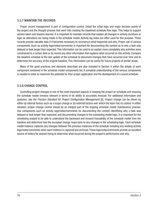 70 Section 3
3.3.7 MAINTAIN THE RECORDS
Proper record management is part of configuration control. Detail the initial logic and major decision points of
the project and the thought process that went into creating the baselined schedule flow logic. This helps to support
actions taken and lessons learned. It is important to maintain records that explain all changes in activity durations or
logic as alterations are being made in the schedule model. Activity log notes are often used for this purpose. These
records provide valuable data if it becomes necessary to reconstruct what happened and why. Proper use of various
components (such as activity logs/notes/comments) is important for documenting the context as to why a task was
delayed or took longer than expected.This information can be used to (a) explain more completely why activities were
constrained to a certain date or (b) record any other information that explains what occurred on this activity. Compare
the baseline schedule to the last update of the schedule to document changes that have occurred over time and to
determine the accuracy of the original baseline. This information can be useful for future projects of similar scope.
Many of the good practices and elements described are also included in Section 4 within the details of each
component contained in the schedule model components list. A complete understanding of the various components
is needed in order to maximize the potential for their proper application and the development of a sound schedule.
3.3.8 CHANGE CONTROL
Controlling project changes is one of the most important aspects in keeping the project on schedule and ensuring
the schedule model remains relevant in terms of its ability to accurately forecast. For additional information and
guidance, see the Practice Standard for Project Configuration Management [8]. Project change can be driven by
either (a) internal factors such as a scope change or (b) external factors over which the team has no control. In either
situation, proper change control should be an integral part of the ongoing schedule model maintenance process.
Use components such as activity logs/notes/comments for documenting the context, identifying why a task was
delayed or took longer than expected, and documenting changes to the scheduling model logic. It is important for the
scheduling analyst to be able to understand the backward and forward traceability of the schedule model from the
baseline and determine how the accepted change maps back to any changes in the scheduling logic. Each schedule
model instance captures any changes between the previous instances of the schedule including any existing activity
logs/notes/comments when each instance is captured and archived.These logs/notes/comments provide an excellent
source of history for anyone trying to determine what occurred during the project’s performance and why.
 