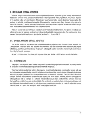 71
3.4 SCHEDULE MODEL ANALYSIS
Schedule analysis uses common tools and techniques throughout the project life cycle to identify deviations from
the baseline schedule model. Schedule model analysis is the responsibility of the project team. The primary objective
of the analysis is the early identification of threats and opportunities to the project objectives. To accomplish this
analysis, the schedule model should be capable of forecasting the impacts/results of any changes, either external or
internal, to the project’s desired outcomes. These impacts could be positive or negative but are reflected as changes
in the project’s forecasted intermediate or final completion points.
There are several tools and techniques available to perform schedule model analysis. The specific procedures and
policies to be used for a project are described in the project’s schedule management plan. The most common items
reviewed during schedule analysis are described in Sections 3.4.1 through 3.4.13.
3.4.1 CRITICAL PATH AND CRITICAL ACTIVITIES
This section introduces and explains the difference between a project’s critical path and critical activities in a
CPM approach. These are terms that are often misunderstood and used incorrectly when discussing the project.
Establishing, identifying, and maintaining the project’s critical path is a key element in monitoring its performance.
It is critical to forensic processes.
Section 3.4.1.1 discusses the critical path in greater detail, and Section 3.4.1.2 focuses on critical activities.
3.4.1.1 CRITICAL PATH
The project’s critical path is one of the key components to understand project performance and accurately monitor
its forecasted movements based on inputs made over time to the project.
The critical path (project critical path) is the sequence of activities that predicts or defines the longest path and
shortest duration calculated for the project. It is the longest path through the project, starting at the earliest milestone
and ending at project completion.The critical path determines the duration of the project.The critical path calculations
consider activities and constraints to determine the longest path in the project. However, a critical path (specified
critical path) can end, for example, on a schedule milestone that occurs at any point within the schedule model and
that has a finish-no-later-than date constraint. (Note that constraints are used selectively in schedule models and only
after fully understanding their impacts.) A critical path report may also be requested for a specific subproject, phase,
craft/discipline, etc., which may or may not relate to the project critical path.
 