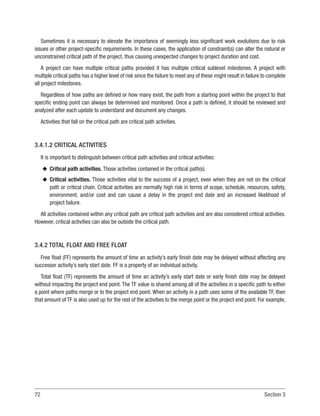 72 Section 3
Sometimes it is necessary to elevate the importance of seemingly less significant work evolutions due to risk
issues or other project-specific requirements. In these cases, the application of constraint(s) can alter the natural or
unconstrained critical path of the project, thus causing unexpected changes to project duration and cost.
A project can have multiple critical paths provided it has multiple critical sublevel milestones. A project with
multiple critical paths has a higher level of risk since the failure to meet any of these might result in failure to complete
all project milestones.
Regardless of how paths are defined or how many exist, the path from a starting point within the project to that
specific ending point can always be determined and monitored. Once a path is defined, it should be reviewed and
analyzed after each update to understand and document any changes.
Activities that fall on the critical path are critical path activities.
3.4.1.2 CRITICAL ACTIVITIES
It is important to distinguish between critical path activities and critical activities:
u
u Critical path activities. Those activities contained in the critical path(s).
u
u Critical activities. Those activities vital to the success of a project, even when they are not on the critical
path or critical chain. Critical activities are normally high risk in terms of scope, schedule, resources, safety,
environment, and/or cost and can cause a delay in the project end date and an increased likelihood of
project failure.
All activities contained within any critical path are critical path activities and are also considered critical activities.
However, critical activities can also be outside the critical path.
3.4.2 TOTAL FLOAT AND FREE FLOAT
Free float (FF) represents the amount of time an activity’s early finish date may be delayed without affecting any
successor activity’s early start date. FF is a property of an individual activity.
Total float (TF) represents the amount of time an activity’s early start date or early finish date may be delayed
without impacting the project end point. The TF value is shared among all of the activities in a specific path to either
a point where paths merge or to the project end point. When an activity in a path uses some of the available TF, then
that amount of TF is also used up for the rest of the activities to the merge point or the project end point. For example,
 