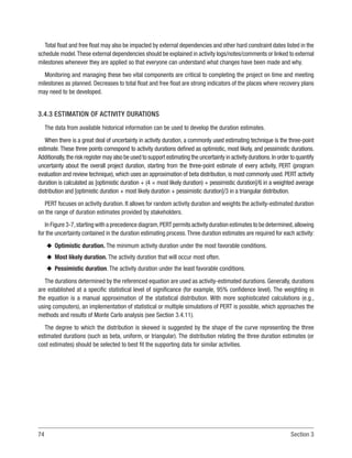74 Section 3
Total float and free float may also be impacted by external dependencies and other hard constraint dates listed in the
schedule model.These external dependencies should be explained in activity logs/notes/comments or linked to external
milestones whenever they are applied so that everyone can understand what changes have been made and why.
Monitoring and managing these two vital components are critical to completing the project on time and meeting
milestones as planned. Decreases to total float and free float are strong indicators of the places where recovery plans
may need to be developed.
3.4.3 ESTIMATION OF ACTIVITY DURATIONS
The data from available historical information can be used to develop the duration estimates.
When there is a great deal of uncertainty in activity duration, a commonly used estimating technique is the three-point
estimate.These three points correspond to activity durations defined as optimistic, most likely, and pessimistic durations.
Additionally,the risk register may also be used to support estimating the uncertainty in activity durations.In order to quantify
uncertainty about the overall project duration, starting from the three-point estimate of every activity, PERT (program
evaluation and review technique), which uses an approximation of beta distribution, is most commonly used. PERT activity
duration is calculated as [optimistic duration + (4 × most likely duration) + pessimistic duration]/6 in a weighted average
distribution and [optimistic duration + most likely duration + pessimistic duration]/3 in a triangular distribution.
PERT focuses on activity duration. It allows for random activity duration and weights the activity-estimated duration
on the range of duration estimates provided by stakeholders.
In Figure 3-7,starting with a precedence diagram,PERT permits activity duration estimates to be determined,allowing
for the uncertainty contained in the duration estimating process.Three duration estimates are required for each activity:
u
u Optimistic duration. The minimum activity duration under the most favorable conditions.
u
u Most likely duration. The activity duration that will occur most often.
u
u Pessimistic duration. The activity duration under the least favorable conditions.
The durations determined by the referenced equation are used as activity-estimated durations. Generally, durations
are established at a specific statistical level of significance (for example, 95% confidence level). The weighting in
the equation is a manual approximation of the statistical distribution. With more sophisticated calculations (e.g.,
using computers), an implementation of statistical or multiple simulations of PERT is possible, which approaches the
methods and results of Monte Carlo analysis (see Section 3.4.11).
The degree to which the distribution is skewed is suggested by the shape of the curve representing the three
estimated durations (such as beta, uniform, or triangular). The distribution relating the three duration estimates (or
cost estimates) should be selected to best fit the supporting data for similar activities.
 
