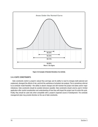 76 Section 3
3.4.4 DATE CONSTRAINTS
Date constraints restrict a project’s natural flow and logic and its ability to react to changes (both planned and
unplanned), disregard the effects of risk, and limit the usefulness of schedule risk analysis.This is sometimes referred
to as schedule model flexibility—the ability to absorb changes and still maintain the project end dates and/or major
milestones. Date constraints should be avoided whenever possible. Date constraints should only be used in limited
application after careful consideration and understanding of how they will impact the project over its entire life cycle.
Finally, they should be used only when compatible with a project’s expected course of development. The schedule
management plan may provide direction on the use of date constraints.
Mean + Six Sigma
68.26%
95.44%
99.73%
99.99%
Areas Under the Normal Curve
Figure 3-8. Example of Standard Deviation of an Activity
 