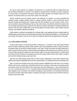 77
One use for a date constraint is to establish a not-earlier-than or a not-later-than date for activities that do not
have an effective predecessor or successor in the schedule.An example of this is the delivery of a piece of equipment
by a vendor when it is not practical or desirable to include the vendor’s activities in the schedule model. Even in this
example, care should be taken so as not to inject a break in the critical path.
Specific constraints cause the schedule model to react differently. For example, an as-soon-as-possible type
constraint provides complete flexibility without an imposed constraint. However, a start-no-earlier-than type of
constraint provides less flexibility since it impacts early start date calculations in some scenarios. Finally, a must-
start-on constraint removes all flexibility and forces a date, which makes it very difficult to identify the impacts of the
normal changes experienced during a project life cycle. Because constraints ultimately limit scheduling flexibility, they
should be used only when schedule logic cannot correctly address the situation. When a date constraint becomes
necessary, more flexible constraints are preferred.
Finally, whenever a constraint is incorporated into a schedule model, a note explaining the type of constraint added, its
intended purpose,and the reason for its use should also be included in the schedule documentation (e.g.,in the activity note/
comment/log).This provides a record for use at a later time to explain the rationale that was applied earlier in the project.
3.4.5 OPEN-ENDED ACTIVITIES
An open-ended activity is an activity lacking either a predecessor or a successor or both. Open-ended activities
obscure the logical relationships between project activities, create a false appearance of float in a project, and reduce
the apparent impact of risk during a schedule analysis. In such cases, it brings into question the logical relationship of
what is required to start the activity or what this activity accomplishes so that subsequent work evolutions can occur.
This lack of logic damages the validity of the entire schedule model.The only open-ended activities in a project should
be the start and finish milestones at the beginning and end of the project. Unless linked to other projects, a project’s
start and finish milestones always contain open ends.
Open ends occur either through omission (the user fails to assign a relationship) or by the result of progress being
reported on the project or relationships that do not close a path (see Figure 3-5),sometimes referred to as virtual open ends.
Figure 3-9 shows two examples of open ends caused by omission, highlighted by the bold arrows. In this example,
Activity C does not have a predecessor, and Activity F does not have a successor. In both cases, the schedule example
was created, and the user did not adhere to the requirements concerning relationships (i.e., each activity should have
an F-S or S-S predecessor and an F-S or F-F successor).Without these types of logical relationships, the activities are
called dangling or open. Uncertainty in the durations of dangling or open activities are not necessarily transmitted to
the rest of the schedule model.When progress is reported on the project, the result may cause activities to behave as
though they were open ended.
 