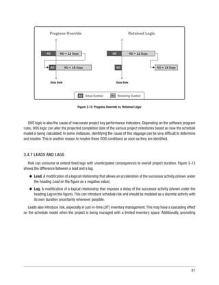 81
OOS logic is also the cause of inaccurate project key performance indicators. Depending on the software program
rules, OOS logic can alter the projected completion date of the various project milestones based on how the schedule
model is being calculated. In some instances, identifying the cause of this slippage can be very difficult to determine
and resolve. This is another reason to resolve these OOS conditions as soon as they are identified.
3.4.7 LEADS AND LAGS
Risk can consume or extend fixed lags with unanticipated consequences to overall project duration. Figure 3-13
shows the difference between a lead and a lag.
u
u Lead. A modification of a logical relationship that allows an acceleration of the successor activity (shown under
the heading Lead on the figure as a negative value).
u
u Lag. A modification of a logical relationship that imposes a delay of the successor activity (shown under the
heading Lag on the figure). This can introduce schedule risk and should be modeled as a discrete activity with
its own duration uncertainty whenever possible.
Leads also introduce risk, especially in just-in-time (JIT) inventory management. This may have a cascading effect
on the schedule model when the project is being managed with a limited inventory space. Additionally, promoting
AD
Data Date
Progress Override
RD = 12 Days
AD RD = 18 Days
AD
Data Date
Retained Logic
RD = 12 Days
AD RD = 18 Days
Actual Duration Remaining Duration
AD RD
Figure 3-12. Progress Override vs. Retained Logic
 