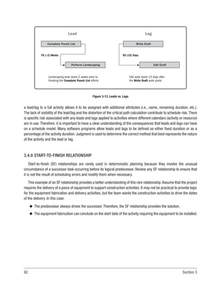 82 Section 3
a lead/lag to a full activity allows it to be assigned with additional attributes (i.e., name, remaining duration, etc.).
The lack of visibility of the lead/lag and the distortion of the critical path calculation contribute to schedule risk. There
is specific risk associated with any leads and lags applied to activities where different calendars (activity or resource)
are in use. Therefore, it is important to have a clear understanding of the consequences that leads and lags can have
on a schedule model. Many software programs allow leads and lags to be defined as either fixed duration or as a
percentage of the activity duration. Judgment is used to determine the correct method that best represents the nature
of the activity and the lead or lag.
3.4.8 START-TO-FINISH RELATIONSHIP
Start-to-finish (SF) relationships are rarely used in deterministic planning because they involve the unusual
circumstance of a successor task occurring before its logical predecessor. Review any SF relationship to ensure that
it is not the result of scheduling errors and modify them when necessary.
This example of an SF relationship provides a better understanding of this rare relationship.Assume that the project
requires the delivery of a piece of equipment to support construction activities. It may not be practical to provide logic
for the equipment fabrication and delivery activities, but the team wants the construction activities to drive the dates
of the delivery. In this case:
u
u The predecessor always drives the successor. Therefore, the SF relationship provides the solution.
u
u The equipment fabrication can conclude on the start date of the activity requiring the equipment to be installed.
Landscaping work starts 2 weeks prior to
finishing the Complete Punch List efforts
Edit work starts 15 days after
the Write Draft work starts
FS (–2) Weeks
Lead
Complete Punch List
Perform Landscaping
SS (15) Days
Write Draft
Edit Draft
Lag
Figure 3-13. Leads vs. Lags
 