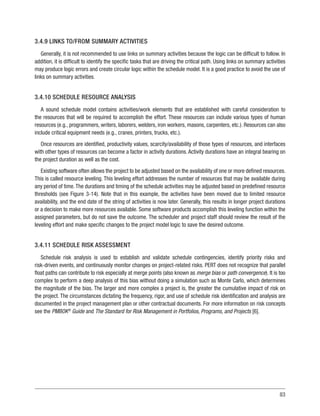 83
3.4.9 LINKS TO/FROM SUMMARY ACTIVITIES
Generally, it is not recommended to use links on summary activities because the logic can be difficult to follow. In
addition, it is difficult to identify the specific tasks that are driving the critical path. Using links on summary activities
may produce logic errors and create circular logic within the schedule model. It is a good practice to avoid the use of
links on summary activities.
3.4.10 SCHEDULE RESOURCE ANALYSIS
A sound schedule model contains activities/work elements that are established with careful consideration to
the resources that will be required to accomplish the effort. These resources can include various types of human
resources (e.g., programmers, writers, laborers, welders, iron workers, masons, carpenters, etc.). Resources can also
include critical equipment needs (e.g., cranes, printers, trucks, etc.).
Once resources are identified, productivity values, scarcity/availability of those types of resources, and interfaces
with other types of resources can become a factor in activity durations. Activity durations have an integral bearing on
the project duration as well as the cost.
Existing software often allows the project to be adjusted based on the availability of one or more defined resources.
This is called resource leveling. This leveling effort addresses the number of resources that may be available during
any period of time.The durations and timing of the schedule activities may be adjusted based on predefined resource
thresholds (see Figure 3-14). Note that in this example, the activities have been moved due to limited resource
availability, and the end date of the string of activities is now later. Generally, this results in longer project durations
or a decision to make more resources available. Some software products accomplish this leveling function within the
assigned parameters, but do not save the outcome. The scheduler and project staff should review the result of the
leveling effort and make specific changes to the project model logic to save the desired outcome.
3.4.11 SCHEDULE RISK ASSESSMENT
Schedule risk analysis is used to establish and validate schedule contingencies, identify priority risks and
risk-driven events, and continuously monitor changes on project-related risks. PERT does not recognize that parallel
float paths can contribute to risk especially at merge points (also known as merge bias or path convergence). It is too
complex to perform a deep analysis of this bias without doing a simulation such as Monte Carlo, which determines
the magnitude of the bias. The larger and more complex a project is, the greater the cumulative impact of risk on
the project. The circumstances dictating the frequency, rigor, and use of schedule risk identification and analysis are
documented in the project management plan or other contractual documents. For more information on risk concepts
see the PMBOK®
Guide and The Standard for Risk Management in Portfolios, Programs, and Projects [6].
 