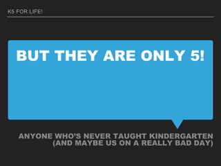 BUT THEY ARE ONLY 5!
ANYONE WHO’S NEVER TAUGHT KINDERGARTEN
(AND MAYBE US ON A REALLY BAD DAY)
K5 FOR LIFE!
 