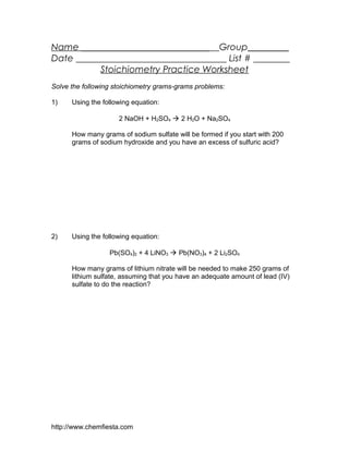 Name ____________________________ Group_________
Date _________________________________ List # ________
Stoichiometry Practice Worksheet
Solve the following stoichiometry grams-grams problems:
1) Using the following equation:
2 NaOH + H2SO4  2 H2O + Na2SO4
How many grams of sodium sulfate will be formed if you start with 200
grams of sodium hydroxide and you have an excess of sulfuric acid?
2) Using the following equation:
Pb(SO4)2 + 4 LiNO3  Pb(NO3)4 + 2 Li2SO4
How many grams of lithium nitrate will be needed to make 250 grams of
lithium sulfate, assuming that you have an adequate amount of lead (IV)
sulfate to do the reaction?
http://www.chemfiesta.com
 