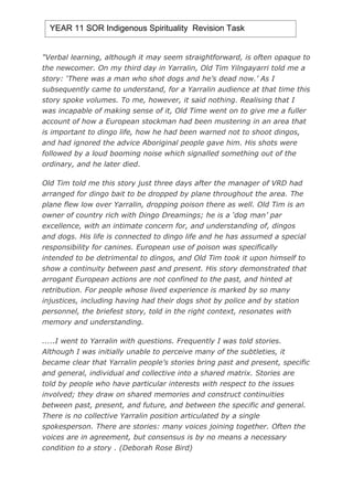 YEAR 11 SOR Indigenous Spirituality Revision Task


quot;Verbal learning, although it may seem straightforward, is often opaque to
the newcomer. On my third day in Yarralin, Old Tim Yilngayarri told me a
story: ‘There was a man who shot dogs and he’s dead now.’ As I
subsequently came to understand, for a Yarralin audience at that time this
story spoke volumes. To me, however, it said nothing. Realising that I
was incapable of making sense of it, Old Time went on to give me a fuller
account of how a European stockman had been mustering in an area that
is important to dingo life, how he had been warned not to shoot dingos,
and had ignored the advice Aboriginal people gave him. His shots were
followed by a loud booming noise which signalled something out of the
ordinary, and he later died.

Old Tim told me this story just three days after the manager of VRD had
arranged for dingo bait to be dropped by plane throughout the area. The
plane flew low over Yarralin, dropping poison there as well. Old Tim is an
owner of country rich with Dingo Dreamings; he is a ‘dog man’ par
excellence, with an intimate concern for, and understanding of, dingos
and dogs. His life is connected to dingo life and he has assumed a special
responsibility for canines. European use of poison was specifically
intended to be detrimental to dingos, and Old Tim took it upon himself to
show a continuity between past and present. His story demonstrated that
arrogant European actions are not confined to the past, and hinted at
retribution. For people whose lived experience is marked by so many
injustices, including having had their dogs shot by police and by station
personnel, the briefest story, told in the right context, resonates with
memory and understanding.

.....I went to Yarralin with questions. Frequently I was told stories.
Although I was initially unable to perceive many of the subtleties, it
became clear that Yarralin people’s stories bring past and present, specific
and general, individual and collective into a shared matrix. Stories are
told by people who have particular interests with respect to the issues
involved; they draw on shared memories and construct continuities
between past, present, and future, and between the specific and general.
There is no collective Yarralin position articulated by a single
spokesperson. There are stories: many voices joining together. Often the
voices are in agreement, but consensus is by no means a necessary
condition to a story . (Deborah Rose Bird)
 