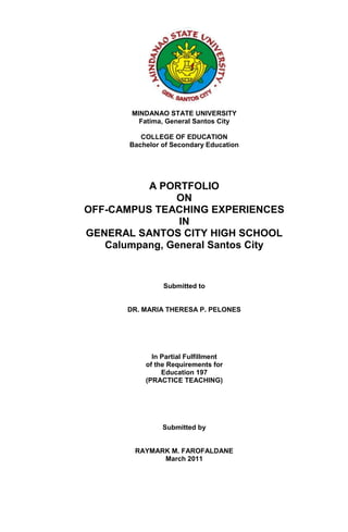 1838325-323850<br />MINDANAO STATE UNIVERSITY<br />Fatima, General Santos City<br />COLLEGE OF EDUCATION<br />Bachelor of Secondary Education<br />A PORTFOLIO <br />ON<br />OFF-CAMPUS TEACHING EXPERIENCES <br />IN<br />GENERAL SANTOS CITY HIGH SCHOOL<br />Calumpang, General Santos City<br />Submitted to<br />DR. MARIA THERESA P. PELONES<br />In Partial Fulfillment <br />of the Requirements for <br />Education 197<br />(PRACTICE TEACHING)<br />Submitted by<br />RAYMARK M. FAROFALDANE<br />March 2011<br />-2349510160<br /> MINDANAO STATE UNIVERSITY<br />Fatima, General Santos City<br />COLLEGE OF EDUCATION<br />Bachelor of Secondary Education<br />APPROVAL SHEET<br />This narrative report on the Off-Campus Teaching Experiences of MR. RAYMARK M. FAROFALDANE which is prepared and submitted by his/her in partial fulfillment of the requirements in Education 197 (Practice Teaching) is hereby approved.<br />MARIA THERESA P. PELONES, DM<br />Practicum Supervisor<br />______________<br />Date<br />FELOMINA A. CELIZ, M.A.T<br />Chairman, Bachelor of Secondary Education<br />______________<br />Date<br />THELMA B. PAGUNSAN, MS<br />Dean<br /> ______________<br />Date<br />DepEd LogoSchool Logo<br />Division of City Schools<br />GENERAL SANTOS CITY HIGH SCHOOL<br />Calumpang, General Santos City<br />CERTIFICATION<br />This is to certify that all the activities and experiences contained in this narrative report were undertaken by MR. RAYMARK M. FAROFALDANE, a student teacher of Mindanao State University, Fatima, General Santos City, during the second semester, school year 2010-2011, under my supervision and guidance.<br />RUSTICO S. ARCO<br />Cooperating Teacher<br />Noted:<br />ROSTICO S. PELONIOANGELITO C. LLANOS<br />   Academic Head Principal<br /> <br />PERFORMANCE EVALUATION In the <br />LEARNING EPISODES<br />NAME OF STUDENT TEACHER: ___________________________________________<br />SEMESTER: ________________________ SCHOOL YEAR : ____________________<br />COOPERATING SCHOOL : _______________________________________________<br />COOPERATING TEACHER : ______________________________________________<br />,[object Object],LEGEND:<br />5  Excellent<br />4  Very Satisfactory<br />3   Satisfactory<br />2   Fair<br />1   Needs Improvement<br />Rated by:<br />MARIA THERESA P. PELONES, DM<br />Practicum Supervisor<br />______________________________<br />Date<br />
