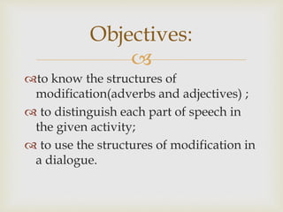 
to know the structures of
modification(adverbs and adjectives) ;
 to distinguish each part of speech in
the given activity;
 to use the structures of modification in
a dialogue.
Objectives:
 