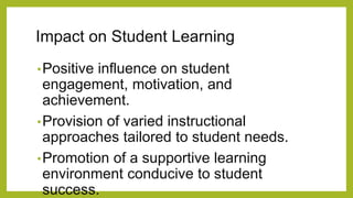 Impact on Student Learning
•Positive influence on student
engagement, motivation, and
achievement.
•Provision of varied instructional
approaches tailored to student needs.
•Promotion of a supportive learning
environment conducive to student
success.
 