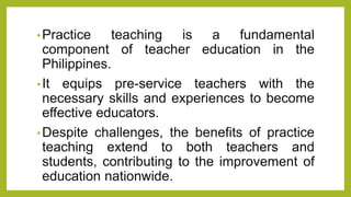 •Practice teaching is a fundamental
component of teacher education in the
Philippines.
•It equips pre-service teachers with the
necessary skills and experiences to become
effective educators.
•Despite challenges, the benefits of practice
teaching extend to both teachers and
students, contributing to the improvement of
education nationwide.
 