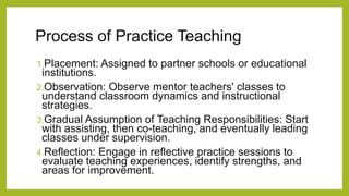 Process of Practice Teaching
1.Placement: Assigned to partner schools or educational
institutions.
2.Observation: Observe mentor teachers' classes to
understand classroom dynamics and instructional
strategies.
3.Gradual Assumption of Teaching Responsibilities: Start
with assisting, then co-teaching, and eventually leading
classes under supervision.
4.Reflection: Engage in reflective practice sessions to
evaluate teaching experiences, identify strengths, and
areas for improvement.
 