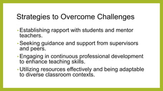 Strategies to Overcome Challenges
• Establishing rapport with students and mentor
teachers.
• Seeking guidance and support from supervisors
and peers.
• Engaging in continuous professional development
to enhance teaching skills.
• Utilizing resources effectively and being adaptable
to diverse classroom contexts.
 