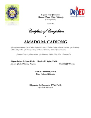 Republic of the Philippines
Eastern Samar State University
Borongan City
awards this
Certificate of Completion
to
AMADO M. CADIONG
For satisfactorily completed Two Hundred Eighty (280) hours of Student Teaching (Educ.421) at Sta. Fe Elementary
School, Brgy. Sta. Fe Borongan during the Second Semester of School Yearn2 012-2013.
Given this 27th
day of February at Sta. Fe Elementary School, Brgy. Sta. Borongan City.
Edgar Julius A. Lim, Ph.D. Nenita N. Agda, Ph.D.
Adviser, Student Teaching Program Head BEED Program
Tirso A. Morante, Ph.D.
Dean, College of Education
Edmundo A. Campoto, DVM, Ph.D.
University President
 