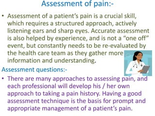 Assessment of pain:- 
• Assessment of a patient’s pain is a crucial skill, 
which requires a structured approach, actively 
listening ears and sharp eyes. Accurate assessment 
is also helped by experience, and is not a “one off” 
event, but constantly needs to be re-evaluated by 
the health care team as they gather more 
information and understanding. 
Assessment questions:- 
• There are many approaches to assessing pain, and 
each professional will develop his / her own 
approach to taking a pain history. Having a good 
assessment technique is the basis for prompt and 
appropriate management of a patient’s pain. 
 