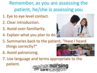 Remember, as you are assessing the 
patient, he/she is assessing you 
1. Eye to eye level contact. 
2. Clear introduction. 
3. Avoid over-familiarity. 
4. Explain what you plan to do. 
5. Summaries back to the patient, “Have I heard 
things correctly?“ 
6. Avoid patronizing. 
7. Use language and terms appropriate to the 
patient. 
 