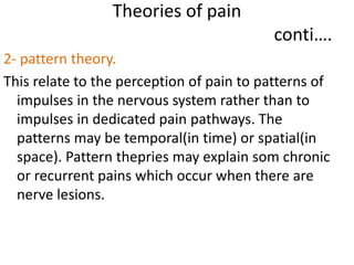 Theories of pain 
conti…. 
2- pattern theory. 
This relate to the perception of pain to patterns of 
impulses in the nervous system rather than to 
impulses in dedicated pain pathways. The 
patterns may be temporal(in time) or spatial(in 
space). Pattern thepries may explain som chronic 
or recurrent pains which occur when there are 
nerve lesions. 
 