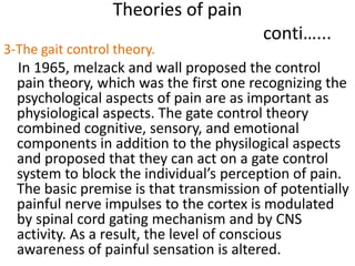 Theories of pain 
conti…... 
3-The gait control theory. 
In 1965, melzack and wall proposed the control 
pain theory, which was the first one recognizing the 
psychological aspects of pain are as important as 
physiological aspects. The gate control theory 
combined cognitive, sensory, and emotional 
components in addition to the physilogical aspects 
and proposed that they can act on a gate control 
system to block the individual’s perception of pain. 
The basic premise is that transmission of potentially 
painful nerve impulses to the cortex is modulated 
by spinal cord gating mechanism and by CNS 
activity. As a result, the level of conscious 
awareness of painful sensation is altered. 
 